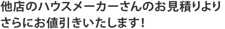 他店のハウスメーカーさんのお見積りよりさらにお値引きいたします！