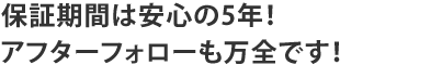 保証期間は安心の5年！アフターフォローも万全です！